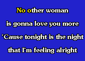No other woman
is gonna love you more
'Cause tonight is the night

that I'm feeling alright
