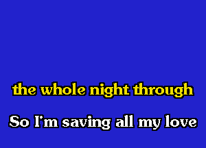 the whole night through

So I'm saving all my love