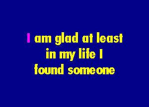 I am glad at least

in my life I
found someone