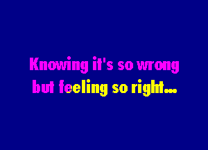 Knowing iI's so wrong

bui feeling so righi...