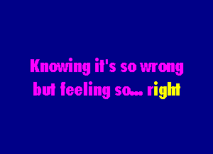 Knowing iI's so wrong

bui feeling so... righI