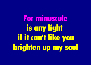 Fm minuswle
is any lighl

if it can't like wu
brighten up my soul