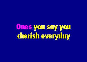 Ones you say you

cherish everyday