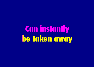 Can instantly

be luken away