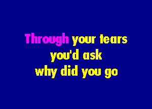 Through your tears

you'd ask
why did you go