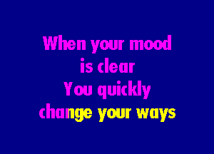 When your mood
is dear

You quickly
change your ways