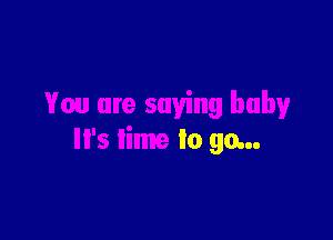 You are saying baby

It's time to go...