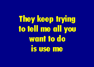 They keep Irving
to tell me all you

wan! to do
is use me