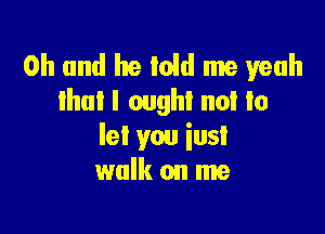 Oh and he Ioid me yeah
tho! I ought not to

let you iusl
walk on me