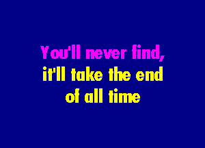 You'll never lind,

il'll lake the end
of all lime