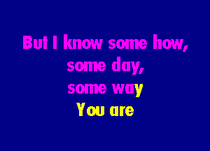 Bul I know some how,
some day,

some way
You are