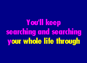 You'll keep

searching and searching
your whoie life lhrough