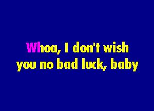 Whoa, I don'l wish

you no bad lurk, baby