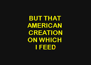 BUT THAT
AMERICAN

CREATION
ON WHICH
IFEED