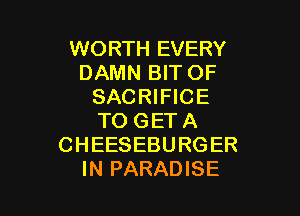 WORTH EVERY
DAMN BIT OF
SACRIFICE

TO GET A
CHEESEBURGER
IN PARADISE