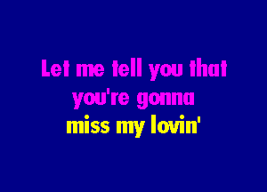 Let me tell you Ihui

you're gonna
miss my lovin'