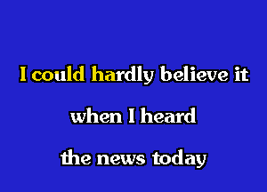 Icould hardly believe it

when I heard

1119 news today
