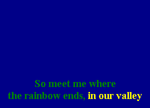 So meet me where
the rainbow ends, in our valley