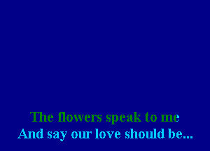 The flowers speak to me
And say om love should be...