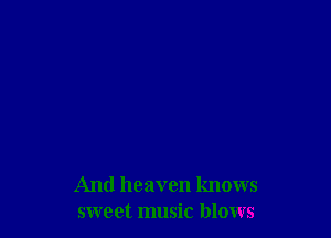 And heaven knows
sweet music blows