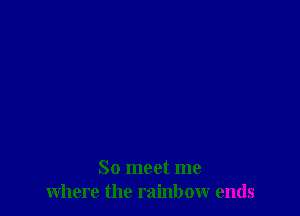 So meet me
where the rainbow ends