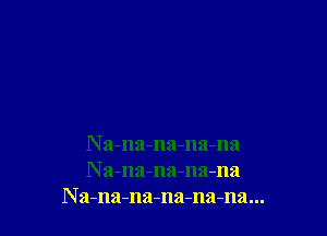 N a-na-na-na-na
N a-na-na-na-na
N a-na-na-na-nama...