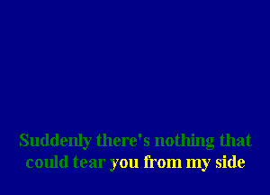 Suddenly there's nothing that
could tear you from my side