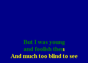 But I was young
and foolish then
And much too blind to see