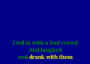 I fell in with a bad crowd
And laughed
and drank with them