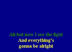 Ah but now I see the light
And cverything's
gonna be alright