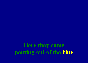 Here they come
pouring out of the blue
