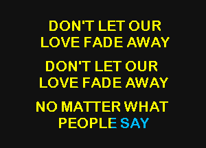 DON'T LET OUR
LOVE FADE AWAY

DON'T LET OUR
LOVE FADE AWAY

NO MATTER WHAT

PEOPLE SAY I