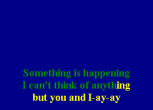 Something is happening
I can't think of anything
but you and I-ay-ay