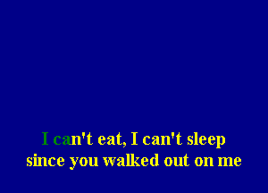 I can't eat, I can't sleep
since you walked out on me