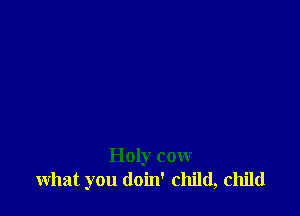Holy cow
what you doin' child, child