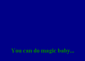 You can do magic baby...