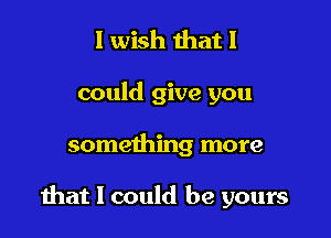 I wish that I

could give you

something more

hat I could be yours