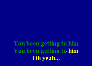You been getting to him
You been getting to him
Oh yeah...
