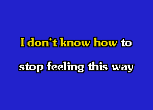 ldon't know how to

stop feeling this way