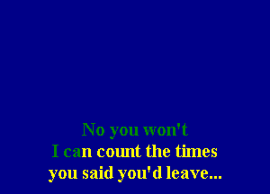 N 0 you won't
I can count the times
you said you'd leave...