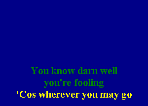 You know darn well

you're fooling
'Cos wherever you may go