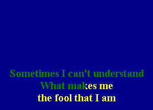 Sometimes I can't understand
What makes me
the fool that I am