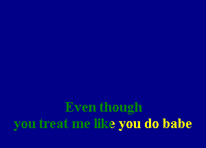 Even though
you treat me like you do babe