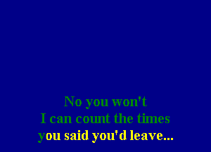 N 0 you won't
I can count the times
you said you'd leave...