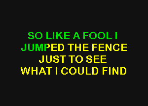 SO LIKE A FOOLI
JUMPED THE FENCE
JUSTTO SEE
WHAT I COULD FIND