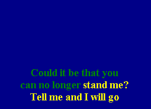 Could it be that you
can no longer stand me?
Tell me and I will go