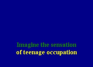 Imagine the sensation
of teenage occupation