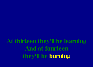 At thirteen they'll be learning
And at fourteen
they'll be burning