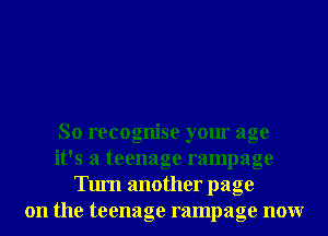 So recognise your age
it's a teenage rampage
Tum another page
on the teenage rampage nonr