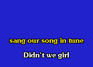 sang our song in tune

Didn't we girl